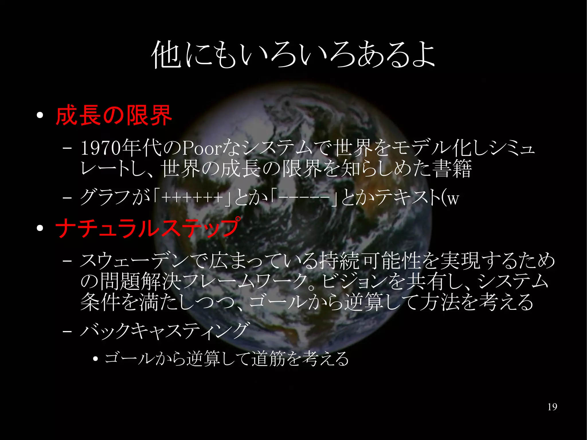 他にもいろいろあるよ
●   成長の限界
    –   1970年代のPoorなシステムで世界をモデル化しシミュ
        レートし、世界の成長の限界を知らしめた書籍
    –   グラフが「++++++」とか「-----」とかテキスト(w
●
    ナチュラルステップ
    –   スウェーデンで広まっている持続可能性を実現するため
        の問題解決フレームワーク。ビジョンを共有し、システム
        条件を満たしつつ、ゴールから逆算して方法を考える
    –   バックキャスティング
        ●   ゴールから逆算して道筋を考える

                                        19
 