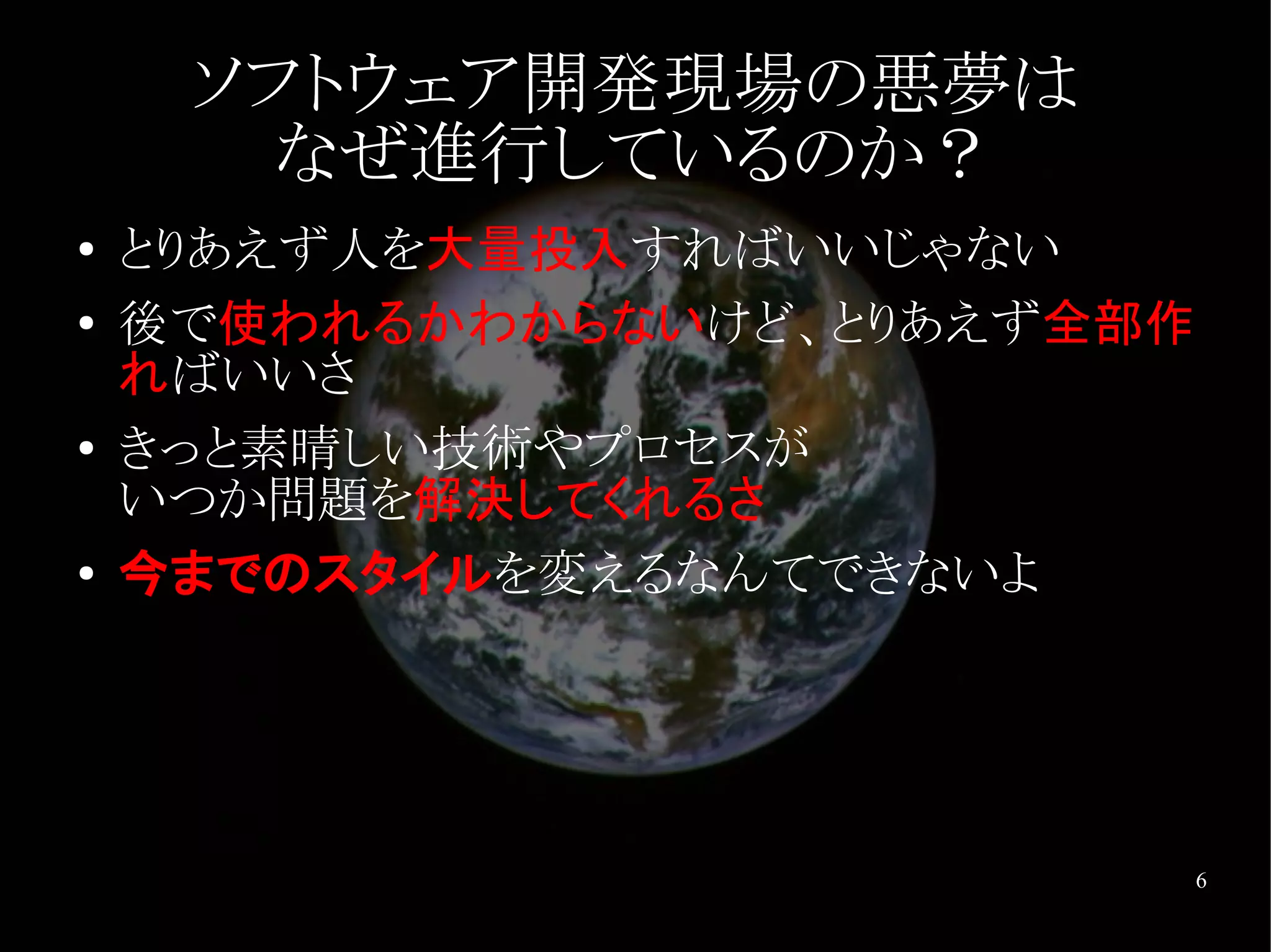 ソフトウェア開発現場の悪夢は
       なぜ進行しているのか？
●   とりあえず人を大量投入すればいいじゃない
●   後で使われるかわからないけど、とりあえず全部作
    ればいいさ
●   きっと素晴しい技術やプロセスが
    いつか問題を解決してくれるさ
●   今までのスタイルを変えるなんてできないよ




                              6
 