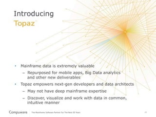 20
Introducing
•  Mainframe data is extremely valuable
–  Repurposed for mobile apps, Big Data analytics
and other new deliverables
•  Topaz empowers next-gen developers and data architects
–  May not have deep mainframe expertise
–  Discover, visualize and work with data in common,
intuitive manner
 