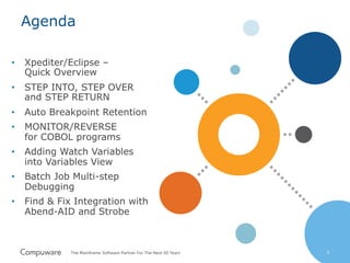 5
Agenda
•  Xpediter/Eclipse –
Quick Overview
•  STEP INTO, STEP OVER
and STEP RETURN
•  Auto Breakpoint Retention
•  MONITOR/REVERSE
for COBOL programs
•  Adding Watch Variables
into Variables View
•  Batch Job Multi-step
Debugging
•  Find & Fix Integration with
Abend-AID and Strobe
5
 