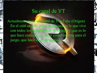 Su canal de YT
Actualmente tiene un canal de YouTube (Origen)
En el cual enseña como es la casa en la que vive
con todos los jugadores de su equipo y que es lo
que hace cada dia, es decir como entrena para el
juego, que hace en el gimnasio...
 