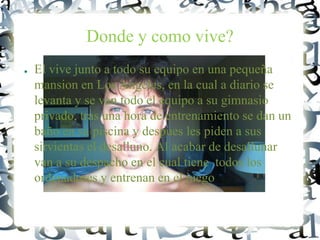 Donde y como vive?
● El vive junto a todo su equipo en una pequeña
mansion en Los Angeles, en la cual a diario se
levanta y se van todo el equipo a su gimnasio
privado, tras una hora de entrenamiento se dan un
baño en su piscina y despues les piden a sus
sirvientas el desalluno. Al acabar de desallunar
van a su despacho en el cual tiene todos los
ordenadores y entrenan en el juego
 