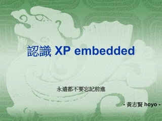 認識 XP embedded 
永遠都不要忘記前進 
- 黃志賢 hoyo -  