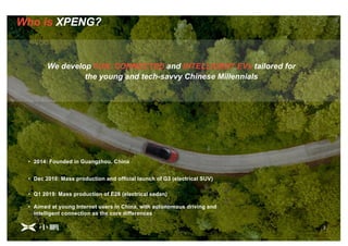2
Who is XPENG?
We develop FUN, CONNECTED and INTELLIGENT EVs tailored for
the young and tech-savvy Chinese Millennials
2
• Aimed at young Internet users in China, with autonomous driving and
intelligent connection as the core differences
• 2014: Founded in Guangzhou, China
• Dec 2018: Mass production and official launch of G3 (electrical SUV)
• Q1 2019: Mass production of E28 (electrical sedan)
 