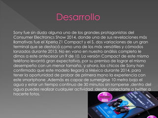 Sony fue sin duda alguna uno de los grandes protagonistas del
Consumer Electronics Show 2014, donde una de sus revelaciones más
llamativas fue el Xperia Z1 Compact y el S, dos variaciones de un gran
terminal que se destacó como uno de los más versátiles y cómodos
lanzados durante 2013. No en vano en nuestro análisis completo le
dimos a este antecesor un 9 de 10. La versión Compact de este mismo
teléfono levantó gran expectativa, por su premisa de lograr el mismo
desempeño con un menor tamaño, y ahora, los chicos de Sony han
confirmado que este modelo llegará a México durante 2014, para
tener la oportunidad de probar de primera mano la experiencia con
este smartphone .Además es capaz de sumergirse 10 metro bajo el
agua y estar un tiempo continuo de 30 minutos sin romperse ,dentro del
agua puedes realizar cualquier actividad desde conectarte a twitter a
hacerte fotos.
 