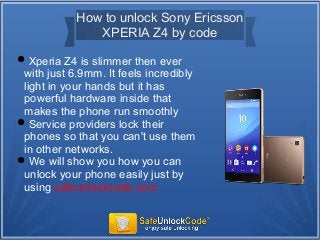 How to unlock Sony Ericsson
XPERIA Z4 by code
Xperia Z4 is slimmer then ever
with just 6.9mm. It feels incredibly
light in your hands but it has
powerful hardware inside that
makes the phone run smoothly
Service providers lock their
phones so that you can't use them
in other networks.
We will show you how you can
unlock your phone easily just by
using safeunlockcode.com
 
