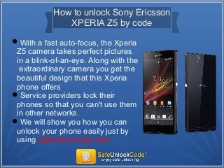 How to unlock Sony Ericsson
XPERIA Z5 by code
With a fast auto-focus, the Xperia
Z5 camera takes perfect pictures
in a blink-of-an-eye. Along with the
extraordinary camera you get the
beautiful design that this Xperia
phone offers
Service providers lock their
phones so that you can't use them
in other networks.
We will show you how you can
unlock your phone easily just by
using safeunlockcode.com
 