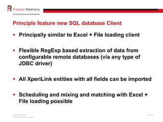 Principle feature new SQL database Client

 Principally similar to Excel + File loading client

 Flexible RegExp based extraction of data from
  configurable remote databases (via any type of
  JDBC driver)

 All XperiLink entities with all fields can be imported

 Scheduling and mixing and matching with Excel +
  File loading possible

CONFIDENTIAL                                           Slide 11
Process Relations GmbH
 