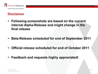 Disclaimer

 Following screenshots are based on the current
  internal Alpha-Release and might change in the
  final release

 Beta-Release scheduled for end of September 2011

 Official release scheduled for end of October 2011

 Feedback and requests highly appreciated!


CONFIDENTIAL                                           Slide 2
Process Relations GmbH
 
