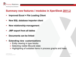 Summary new features / modules in XperiDesk 2011.2
 Improved Excel + File Loading Client

 New SQL database importer client

 New relationship management

 JMP export from all tables

 Documents can be linked

 Extending view customizations
    Entity viewing in type blocks
    Selecting visible lifecycle state
    Highlighting of outdated items in process graphs and trees

CONFIDENTIAL                                                      Slide 4
Process Relations GmbH
 