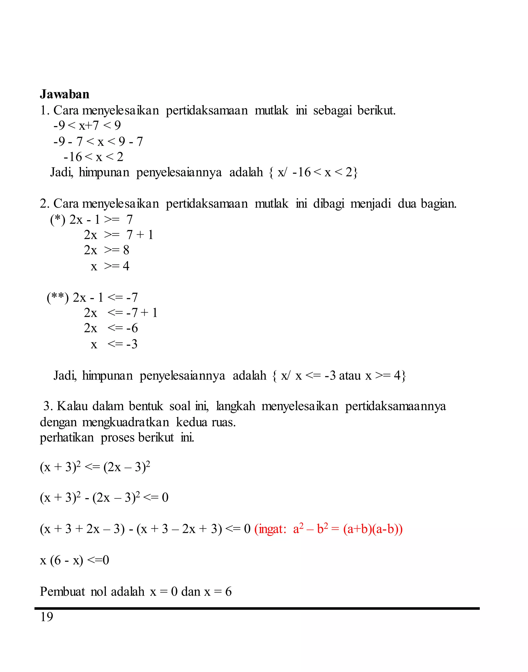 4
19
Jawaban
1. Cara menyelesaikan pertidaksamaan mutlak ini sebagai berikut.
-9 < x+7 < 9
-9 - 7 < x < 9 - 7
-16 < x < 2
Jadi, himpunan penyelesaiannya adalah { x/ -16 < x < 2}
2. Cara menyelesaikan pertidaksamaan mutlak ini dibagi menjadi dua bagian.
(*) 2x - 1 >= 7
2x >= 7 + 1
2x >= 8
x >= 4
(**) 2x - 1 <= -7
2x <= -7 + 1
2x <= -6
x <= -3
Jadi, himpunan penyelesaiannya adalah { x/ x <= -3 atau x >= 4}
3. Kalau dalam bentuk soal ini, langkah menyelesaikan pertidaksamaannya
dengan mengkuadratkan kedua ruas.
perhatikan proses berikut ini.
(x + 3)2 <= (2x – 3)2
(x + 3)2 - (2x – 3)2 <= 0
(x + 3 + 2x – 3) - (x + 3 – 2x + 3) <= 0 (ingat: a2 – b2 = (a+b)(a-b))
x (6 - x) <=0
Pembuat nol adalah x = 0 dan x = 6
 