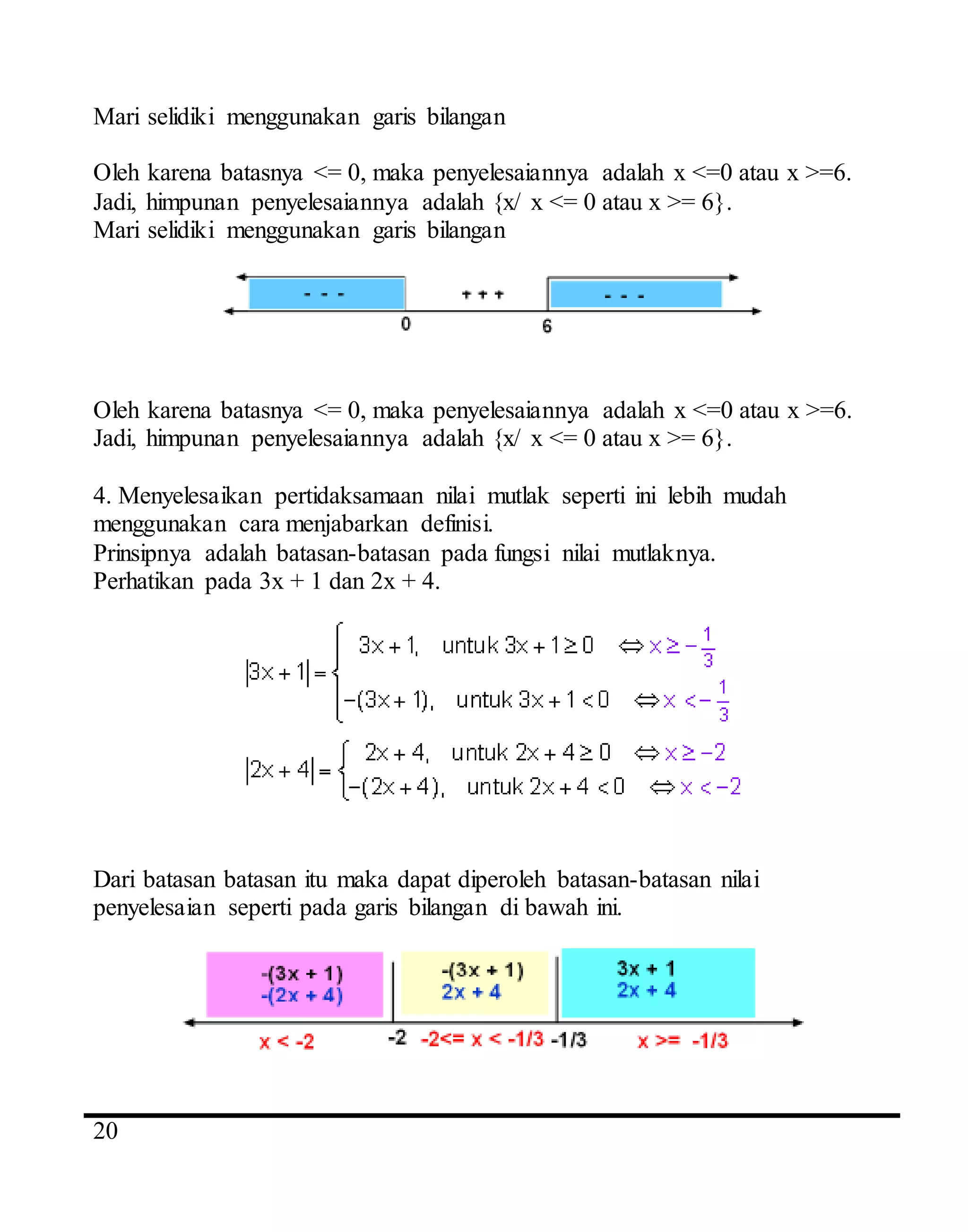 4
20
Mari selidiki menggunakan garis bilangan
Oleh karena batasnya <= 0, maka penyelesaiannya adalah x <=0 atau x >=6.
Jadi, himpunan penyelesaiannya adalah {x/ x <= 0 atau x >= 6}.
Mari selidiki menggunakan garis bilangan
Oleh karena batasnya <= 0, maka penyelesaiannya adalah x <=0 atau x >=6.
Jadi, himpunan penyelesaiannya adalah {x/ x <= 0 atau x >= 6}.
4. Menyelesaikan pertidaksamaan nilai mutlak seperti ini lebih mudah
menggunakan cara menjabarkan definisi.
Prinsipnya adalah batasan-batasan pada fungsi nilai mutlaknya.
Perhatikan pada 3x + 1 dan 2x + 4.
Dari batasan batasan itu maka dapat diperoleh batasan-batasan nilai
penyelesaian seperti pada garis bilangan di bawah ini.
 