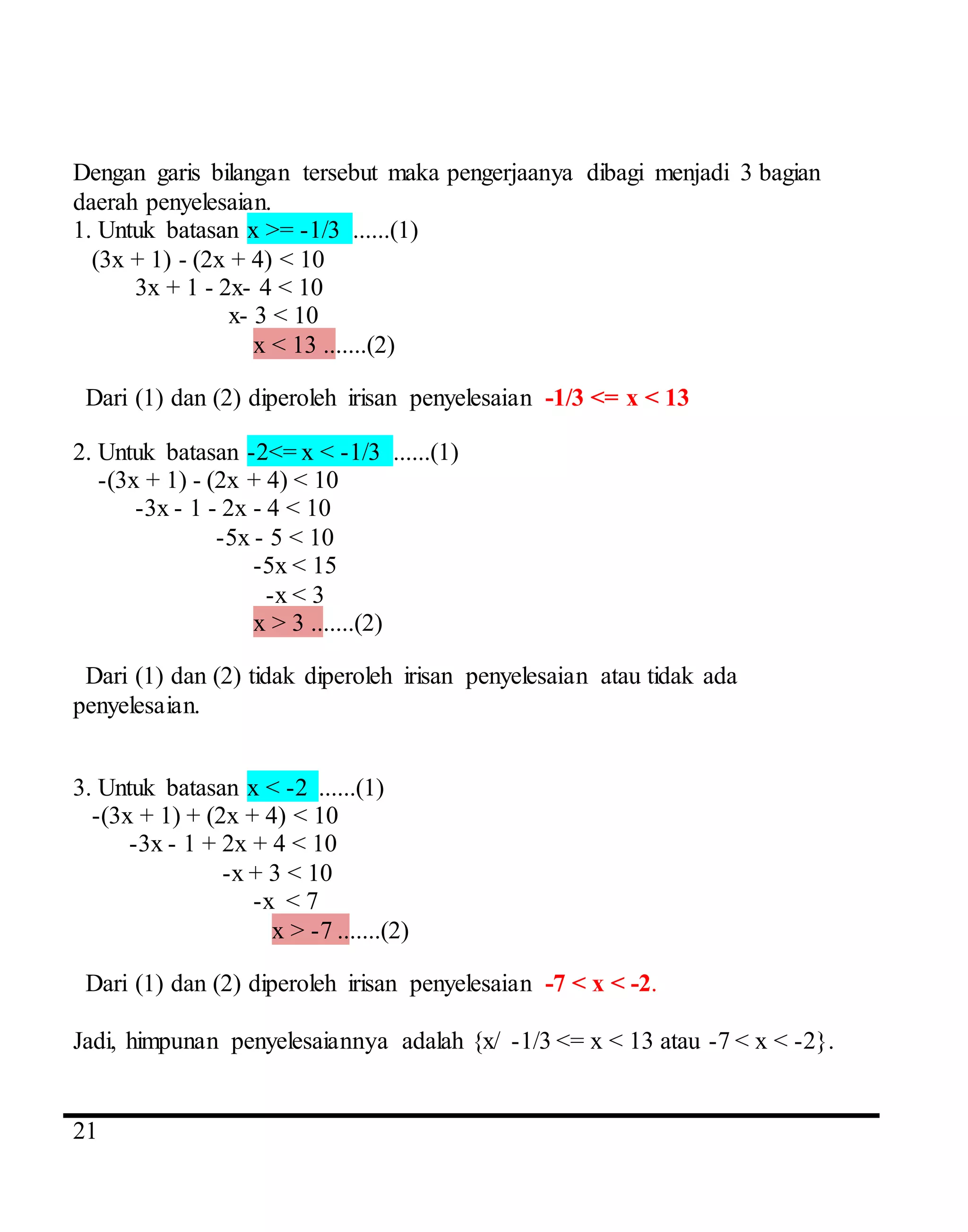 4
21
Dengan garis bilangan tersebut maka pengerjaanya dibagi menjadi 3 bagian
daerah penyelesaian.
1. Untuk batasan x >= -1/3 ......(1)
(3x + 1) - (2x + 4) < 10
3x + 1 - 2x- 4 < 10
x- 3 < 10
x < 13 .......(2)
Dari (1) dan (2) diperoleh irisan penyelesaian -1/3 <= x < 13
2. Untuk batasan -2<= x < -1/3 ......(1)
-(3x + 1) - (2x + 4) < 10
-3x - 1 - 2x - 4 < 10
-5x - 5 < 10
-5x < 15
-x < 3
x > 3 .......(2)
Dari (1) dan (2) tidak diperoleh irisan penyelesaian atau tidak ada
penyelesaian.
3. Untuk batasan x < -2 ......(1)
-(3x + 1) + (2x + 4) < 10
-3x - 1 + 2x + 4 < 10
-x + 3 < 10
-x < 7
x > -7 .......(2)
Dari (1) dan (2) diperoleh irisan penyelesaian -7 < x < -2.
Jadi, himpunan penyelesaiannya adalah {x/ -1/3 <= x < 13 atau -7 < x < -2}.
 