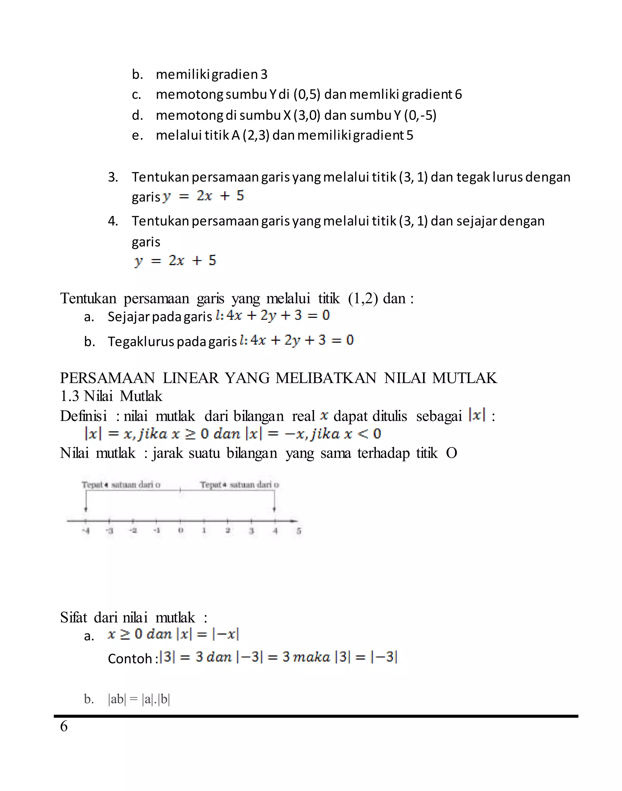 4
6
b. memilikigradien3
c. memotongsumbuYdi (0,5) danmemliki gradient6
d. memotongdi sumbuX(3,0) dan sumbuY (0,-5)
e. melalui titikA (2,3) danmemilikigradient5
3. Tentukanpersamaangarisyangmelalui titik(3,1) dan tegaklurusdengan
garis
4. Tentukanpersamaangarisyangmelalui titik(3,1) dan sejajardengan
garis
Tentukan persamaan garis yang melalui titik (1,2) dan :
a. Sejajarpadagaris
b. Tegakluruspadagaris
PERSAMAAN LINEAR YANG MELIBATKAN NILAI MUTLAK
1.3 Nilai Mutlak
Definisi : nilai mutlak dari bilangan real dapat ditulis sebagai :
Nilai mutlak : jarak suatu bilangan yang sama terhadap titik O
Sifat dari nilai mutlak :
a.
Contoh:
b. |ab| = |a|.|b|
 