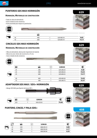 | 11 |	 www.leman-sa.com
	 		 	 	 	
	25	 	 280	 1	629.280.25	
	25		 400	 1	 629.400.25	
	25		 600	 1	 629.600.25	
	50	 	 400	 1	629.400.50	
	75		 300	 1	 629.300.75	
9,58
10,33
14,17
19,45
25,57
	 		 	 	 	
	18	 	 400	 1	629.400.18	
	18		 600	 1	 629.600.18	
	 	 	 	
	 223	 1	629.223.01	
9,83
14,17
75,83
629
629
629
	 		 	 	 	
	14		 250	 1	 608.250.14
	20	 	 250	 1	608.250.20
	40	 	 200	 1	608.200.40
4,00
4,17
6,25
608
Hormigón, Materiales de construcción
• Obras de demolición, destrucción importante de material.
• Efecto de corte. Ancho del cincel de 25 a 75 mm.
• Acero tratado de alta resistencia
• Mango SDS MAX para fijación de brocas SDS +
CINCELES SDS MAX HORMIGÓN
PUNTEROS SDS MAX HORMIGÓN
ADAPTADOR SDS MAX / SDS+ HORMIGÓN
Hormigón, Materiales de construcción
• Todas las obras de demolición.
• Acero tratado de alta resistencia.
• Punta piramidal para mejorar la penetración.
PUNTERO, CINCEL Y PALA SDS+
 
