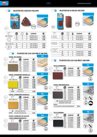 | 25 |	 www.leman-sa.com
TELA ESMERIL
	 	 	 	
	230 x 280 mm	 40	 9723640
		 60	9723660
		 80	9723680
		 100	9723610	
		 120	9723612	
		 150	9723615	
		 180	9723618
	 0,48
	 0,48
	 0,48
	 0,48
	 0,48
	 0,53
	 0,53
PAPEL CORINDÓN NARANJA	
	 	 	 	
	230 x 280 mm	 40	 PO040
		 60	PO060
		 80	PO080
		 100	PO100
		 120	PO120
		 150	PO150
		 180	PO180
	 	220/240/280/320
	 PO220/240/280/320
	 0,28
	 0,25
	 0,25
	 0,22
	 0,22
	 0,22
	 0,22
	
	0,22
BLISTER DE 6 DELTAS VELCRO
	 	 	 	 	
	94 x 94 mm	 40	 6	 6	 094094.06.01
		 80	 6	 6	094094.06.02
		 120	 6	 6	094094.06.03
		
	100 x 170 mm	 40	 8	 6	 100170.08.01
		 80	 8	 6	100170.08.02
		 120	 8	 6	100170.08.03
	 2,83
	 2,83
	 2,83
	 4,42
	 4,42
	 4,42
PLIEGOS DE LIJA 230 MM X 280 MM
BLISTER DE 6 HOJAS VELCRO
PVPAPEL DE VIDRIO
	 	 	 	
	230 x 280 mm	 40	 9723140
		 60	9723160	
		 80	9723180	
		 100	9723110	
		 120	9723112
		 180	9723118
	 0,17
	 0,17
	 0,17
	 0,17
	 0,17
	 0,17
PCPAPEL CORINDÓN AMARILLO	
	 	 	 	
	230 x 280 mm	 40	 9723240	
		 60	9723260	
		 80	9723280	
		 100	9723210	
		 120	9723212	
		 150	9723215	
	 	 180/220		
	 	9723218/22
	 0,42
	 0,38
	 0,32
	 0,28
	 0,28
	 0,28
	
	 0,28
PO
PAPAPEL CARBURO DE SILICIO
«ANTI-EMBOZAMIENTO»
	 	 	 	
		 80	9723408
		 100	9723410
		 120	9723412
		 150	9723415	
		 180	9723418
	 0,43
	 0,40
	 0,35
	 0,33
	 0,33
TCTELA CORINDÓN
	 	 	 	
	230 x 280 mm	 60	 9723760	
		 80	9723780	
		 100	9723710	
		 120	9723712	
	 1,50
	 1,47
	 1,45
	 1,45
PIPAPEL IMPERMEABLE
	 	 	 	
	230 x 280 mm	 60	 9723506
		 80	9723508
		 100	9723510
		 120	9723512
		 150	9723515	
		 180	9723518
		 220	9723522
	 	240/280/320/400/500
		600/800/1000/1200
	9723524/28/32/40/50/60/80/98/99
	 0,62
	 0,57
	 0,50
	 0,43
	 0,40
	 0,38
	 0,37
	
	
	
	0,37
TE
PLIEGOS DE LIJA 230 MM X 280 MM
x
50
x
50
x
50
x
50
x
50
x
50
x
50
x
50
x
50
x
50
x
50
x
50
x
50
x
50
	 	 	 	 	
	93 x 185 mm	 40	 8	 6	 93185.08.01
		 80	 8	 6	93185.08.02
		 120	 8	 6	93185.08.03
		
	93 x 185 mm	 40	 8	 6	 93185.62.01
		 80	 8	 6	93185.62.02
		 120	 8	 6	93185.62.03
		
	115 x 230 mm	 40	 8	 6	 115230.10.01
		 80	 8	 6	115230.10.02
		 120	 8	 6	115230.10.03
	 3,50
	 3,50
	 3,50
	
	 3,50
	 3,50
	 3,50
	
	 4,92
	 4,92
	 4,92
 