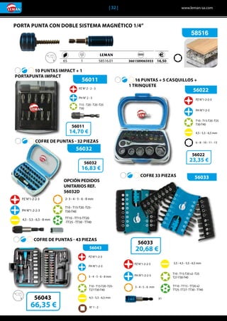 | 32 |	 www.leman-sa.com
56011
56033
56032
56022PZ N° 2 - 2 - 3
PH N° 2 - 3
T15 - T20 - T20 -T25
T30
10 PUNTAS IMPACT + 1
PORTAPUNTA IMPACT
COFRE DE PUNTAS - 32 PIEZAS
COFRE 33 PIEZAS
16 PUNTAS + 5 CASQUILLOS +
	 1 TRINQUETE
56011
14,70 €
56022
23,35 €
56033
20,68 €
56032
16,83 €
4,5 - 5,5 - 6,5 mm
6 - 8 - 10 - 11 - 13
T10 - T15-T20 -T25
T30-T40
PZ N°1-2-2-3
PH N°1-2-3
3 - 4 - 5 - 6 mm
PZ N°1-2-2-3
PH N°1-2-2-3
3,5 - 4,5 - 5,5 - 6,5 mm
T10 - T15-T20 x2 -T25
T27-T30-T40
X1
TT10 - TT15 - TT20 x2
TT25 -TT27- TT30 - TT40
PZ N°1-2-2-3
PH N°1-2-2-3
4,5 - 5,5 - 6,5 - 8 mm
2- 3 - 4 - 5 - 6 - 8 mm
T10 - T15-T20 -T25-
T30-T40
TT10 - TT15-TT20
-TT25 - TT30 - TT40
56043
COFRE DE PUNTAS - 43 PIEZAS
PZ N°1-2-3
PH N°1-2-3
4,5 - 5,5 - 6,5 mm
3 - 4 - 5 - 6 - 8 mm
T10 - T15-T20 -T25-
T27-T30-T40
N° 1 - 2
56043
66,35 €
OPCIÓN PEDIDOS
UNITARIOS REF.
56032D
PORTA PUNTA CON DOBLE SISTEMA MAGNÉTICO 1/4”
58516
	 	 	 		
	 65	 1	 58516.01		 3661589065933 16,50
 