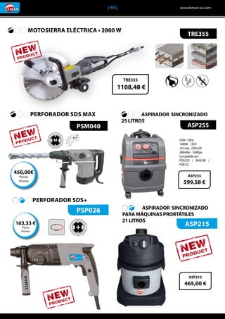 | 49 |	 www.leman-sa.com
ASPIRADOR SINCRONIZADO
25 LITROS	
ASPIRADOR SINCRONIZADO
PARA MÁQUINAS PRORTÁTILES
21 LITROS	
MOTOSIERRA ELÉCTRICA • 2800 W	
TRE355
TRE355
1108,48 €
ASP255
230V - 50Hz
1400W - 1,9CV
61L/seg-220m2/h
248mBar- 24,8Kpa
Compatible con :
POG225 / RAN180 /
POB125
ASP255
599,58 €
ASP215
465,00 €
PSM040
M
PERFORADOR SDS MAX
450,00€
Precio
Promo
PSP026
ASP215+
PERFORADOR SDS+
163,33 €
Pecio
Promo
 