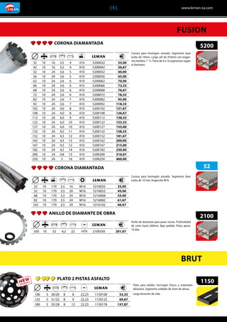 | 5 |	 www.leman-sa.com
ANILLO DE DIAMANTE DE OBRA
2100
	 	 	 	 	 	 	
	350	 10	 32	 4,2	 22	 HT9	 2100350 	 201,67
Anillo de diamante para pasar muros. Profundidad
de corte hasta 260mm. Bajo pedido. Plazo aprox.
10 días
CORONA DIAMANTADA
5200
	 	 	 	 	 	 	
	32	 10	 16	 3,5	 4	 410	 5200032
	42	 10	 16	 3,5	 4	 410	 5200042
	52	 10	 24	 3,6	 5	 410	 5200052
	56	 10	 24	 3,6	 5	 410	 5200056
	62	 10	 24	 3,6	 6	 410	 5200062
	66	 10	 24	 3,6	 6	 410	 5200066
	68	 10	 24	 3,6	 6	 410	 5200068
	72	 10	 24	 3,6	 6	 410	 5200072
	82	 10	 24	 3,6	 7	 410	 5200082
	92	 10	 24	 3,6	 7	 410	 5200092
	102	 10	 24	 4,0	 8	 410	 5200102
	108	 10	 24	 4,0	 8	 410	 5200108
	112	 10	 24	 4,0	 9	 410	 5200112
	122	 10	 24	 4,0	 10	 410	 5200122
	127	 10	 24	 4,0	 10	 410	 5200127
	132	 10	 24	 4,5	 11	 410	 5200132
	152	 10	 24	 4,5	 12	 410	 5200152
	162	 10	 24	 4,5	 12	 410	 5200162
	167	 10	 24	 4,5	 12	 410	 5200167
	182	 10	 24	 4,5	 14	 410	 5200182
	200	 10	 24	 4,8	 15	 410	 5200200
	250	 10	 24	 5	 16	 410	 5200250
	 55,00
	 56,67
	 60,00
	 65,00
	 70,00
	 73,33
	 76,67
	 78,33
	 95,00
	118,33
	121,67
	126,67
	138,33
	153,33
	155,00
	158,33
	181,67
	200,00
	215,00
	230,00
	316,67
	460,00
Corona para hormigon armado. Segmento laser
turbo de 10mm. Largo util de 410mm con engan-
che hembra 1’’ ¼. Tiene de 4 a 16 segmentos según
el diametro.
FUSION
CORONA DIAMANTADA 52
	 	 	 	 	 	 	
	32	 10	 170	 3,5	 16	 M16	 5216032
	52	 10	 170	 3,5	 20	 M16	 5216052
	68	 10	 170	 3,5	 24	 M16	 5216068
	82	 10	 170	 3,5	 24	 M16	 5216082
	102	 10	 170	 3,5	 24	 M16	 5216102
	 35,00
	 45,00
	 55,00
	 61,67
	 66,67
Corona para hormigón armado. Segmento láser
turbo de 10 mm. Enganche M16
BRUT
PLATO 2 PISTAS ASFALTO
1150
	 	 	 	 	 	 	
	100	 5	 30/20	 8	 8	 22,23	 1150100
	125	 5	 31/22	 8	 9	 22,23	 1150125
	180	 5	 35/28	 8	 12	 22,23	 1150178
	 53,33
	 69,67
	137,87
Plato para asfalto, hormigón fresco y materiales
abrasivos. Segmento soldado de 5mm de altura.
Larga duración de vida.
 