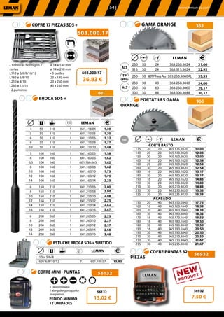 | 54 |	 www.leman-sa.com
603.000.17
COFRE 17 PIEZAS SDS +
603.000.17
36,83 €
• 12 brocas hormigón 2
cortes
L110 ø 5/6/8/10/12
L160 ø 6/8/10
L210 ø 8/10
L260 ø 12/14
• 2 punteros
ø 14 x 140 mm
ø 14 x 250 mm
• 3 buriles
20 x 140 mm
20 x 250 mm
40 x 250 mm
965PORTÁTILES GAMA
ORANGE
	 	 	 	
				CORTE BASTO	
	125	 20	 20	 965.125.2020
	140	 20	 20	 965.140.2020
	150	 20	 20	 965.150.2020
	160	 16	 20	 965.160.1620
	160	 20	 20	 965.160.2020
	160	 30	 20	 965.160.3020
	180	 16	 20	 965.180.1620
	180	 30	 20	 965.180.3020
	190	 16	 20	 965.190.1620
	190	 30	 20	 965.190.3020
	210	 30	 20	 965.210.3020
	230	 30	 20	 965.230.3020
	235	 30	 20	 965.235.3020
	ACABADO
	150	 20	 40	 965.150.2040
	160	 16	 40	 965.160.1640
	160	 20	 40	 965.160.2040
	160	 30	 40	 965.160.3040
	170	 16	 40	 965.170.1640
	180	 16	 40	 965.180.1640
	180	 30	 40	 965.180.3040
	190	 16	 40	 965.190.1640
	190	 30	 40	 965.190.3040
	210	 30	 40	 965.210.3040
	230	 30	 40	 965.230.3040
	235	 30	 40	 965.235.3040
	
	12,00
	12,00
	12,00
	12,58
	12,58
	12,58
	13,17
	13,17
	14,83
	14,83
	14,83
	15,33
	15,33
	17,75
	18,33
	18,33
	18,33
	19,50
	19,50
	19,50
	20,50
	20,50
	20,50
	21,67
	21,67
363GAMA ORANGE
	 	 	 	
	250	 30	 24	 363.250.3024
	315	 30	 24	 363.315.3024
	250	 30	 80TPNegAlu	 363.250.3080AL
	250	 30	 40	 363.250.3040
	250	 30	 60	 363.250.3060
	300	 30	 48	 363.300.3048
	21,00
	22,92
	35,33
	24,00
	29,17
	30,17
COFRE MINI - PUNTAS
1 Destornillador
1 alargador portapunta
magnetico
56132
56932
56132
13,02 €
56932
7,50 €
	 	 	 	 	
	4	 50	 110	 1	 601.110.04
	5	 50	 110	 1	 601.110.05
	6	 50	 110	 1	 601.110.06
	8	 50	 110	 1	 601.110.08
	10	 50	 110	 1	 601.110.10
	
	5	 100	 160	 1	 601.160.05
	6	 100	 160	 1	 601.160.06
	6,5	 100	 160	 1	 601.160.065
	8	 100	 160	 1	601.160.08
	10	 100	 160	 1	 601.160.10
	12	 100	 160	 1	 601.160.12
	14	 100	 160	 1	 601.160.14
	
	6	 150	 210	 1	 601.210.06
	8	 150	 210	 1	 601.210.08
	10	 150	 210	 1	 601.210.10
	12	 150	 210	 1	 601.210.12
	14	 150	 210	 1	 601.210.14
	16	 150	 210	 1	 601.210.16
	
	6	 200	 260	 1	 601.260.06
	8	 200	 260	 1	 601.260.10
	10	 200	 260	 1	 601.260.12
	12	 200	 260	 1	 601.260.14
	14	 200	 260	 1	 601.260.16
1,30
1,30
1,32
1,37
1,48
1,58
1,62
1,62
1,62
1,75
1,75
2,23
2,00
2,00
2,08
2,25
2,82
3,67
2,23
2,27
2,37
2,58
3,48
601
BROCA SDS +
ESTUCHE BROCA SDS + SURTIDO
PEDIDO MÍNIMO
12 UNIDADES
	 	 	 	 	
	L110 = 5/6/8			
L160 / 6/8/10/12		 7 	 601.100.07 15,83
COFRE PUNTAS 32
PIEZAS
 