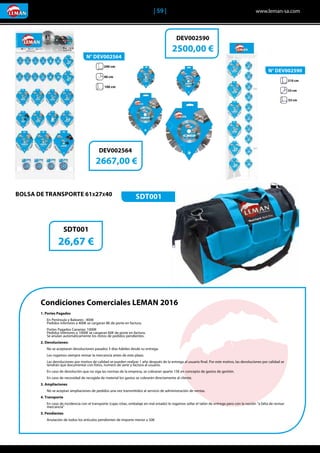 | 59 |	 www.leman-sa.com
N° DEV002590
210 cm
33 cm
53 cm
N° DEV002564
240 cm
40 cm
100 cm
DEV002564
2667,00 €
SDT001
26,67 €
DEV002590
2500,00 €
BOLSA DE TRANSPORTE 61X27X40 SDT001
Condiciones Comerciales LEMAN 2016
1. Portes Pagados
En Península y Baleares : 400€
Pedidos inferiores a 400€ se cargaran 8€ de porte en factura.
Portes Pagados Canarias: 1000€
Pedidos inferiores a 1000€ se cargaran 60€ de porte en factura.
Se anulan automáticamente los restos de pedidos pendientes.
2. Devoluciones:
No se aceptaran devoluciones pasados 5 días hábiles desde su entrega.
Les rogamos siempre revisar la mercancía antes de este plazo.
Las devoluciones por motivo de calidad se pueden realizar 1 año después de la entrega al usuario final. Por este motivo, las devoluciones por calidad se
tendrán que documentar con fotos, numero de serie y factura al usuario.
En caso de devolución que no siga las normas de la empresa, se cobraran aparte 15€ en concepto de gastos de gestión.
En caso de necesidad de recogida de material los gastos se cobrarán directamente al cliente.
3. Ampliaciones
No se aceptan ampliaciones de pedidos una vez transmitidos al servicio de administración de ventas.
4. Transporte
En caso de incidencia con el transporte (cajas rotas, embalaje en mal estado) le rogamos sellar el talón de entrega pero con la noción “a falta de revisar
mercancía”
5. Pendientes
Anulación de todos los artículos pendientes de importe menor a 50€
 