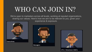 WHO CAN JOIN IN?
We're open to marketers across all levels, working at reputed organizations,
sharing our values. Here's how we aim to be relevant to you, given your
experience & exposure.
 