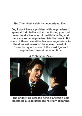 The 7 dumbest celebrity vegetarians. Ever.

 Ok, I don't have a problem with vegetarians in
  general. I do believe that monitoring your red
   meat intake has a lot of health benefits, and
 there are some vegetarian diets that work. But
some of these celebrities became vegetarians for
   the dumbest reasons I have ever heard of.
   I want to lay out some of the most ignorant
        vegetarian conversions of all time.

              # 7 Christian Bale-




 The underlying reasons behind Christian Bale
 becoming a vegetarian are not fully apparent.
 
