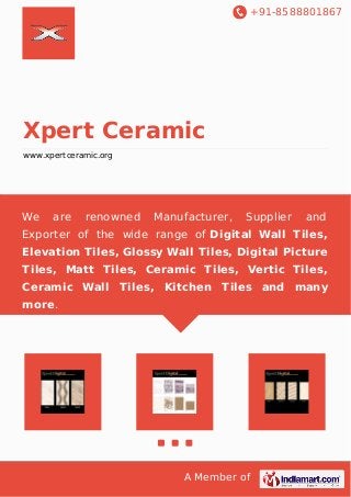 +91-8588801867 
Xpert Ceramic 
www.xpertceramic.org 
We are renowned Manufacturer, Supplier and 
Exporter of the wide range of Digital Wall Tiles, 
Elevation Tiles, Glossy Wall Tiles, Digital Picture 
Tiles, Matt Tiles, Ceramic Tiles, Vertic Tiles, 
Ceramic Wall Tiles, Kitchen Tiles and many 
more. 
A Member of 
 