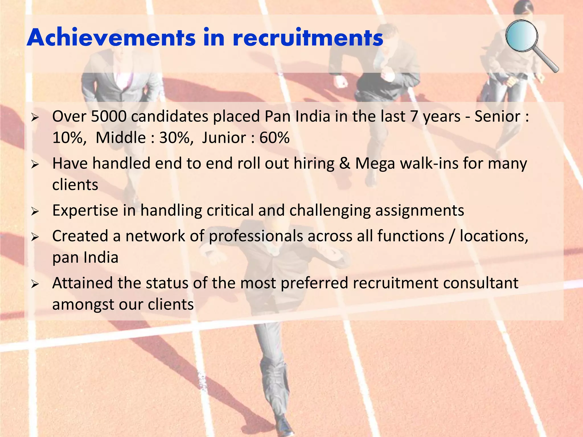 Achievements in recruitments 
 Over 5000 candidates placed Pan India in the last 7 years - Senior : 
10%, Middle : 30%, Junior : 60% 
 Have handled end to end roll out hiring & Mega walk-ins for many 
clients 
 Expertise in handling critical and challenging assignments 
 Created a network of professionals across all functions / locations, 
pan India 
 Attained the status of the most preferred recruitment consultant 
amongst our clients 
 