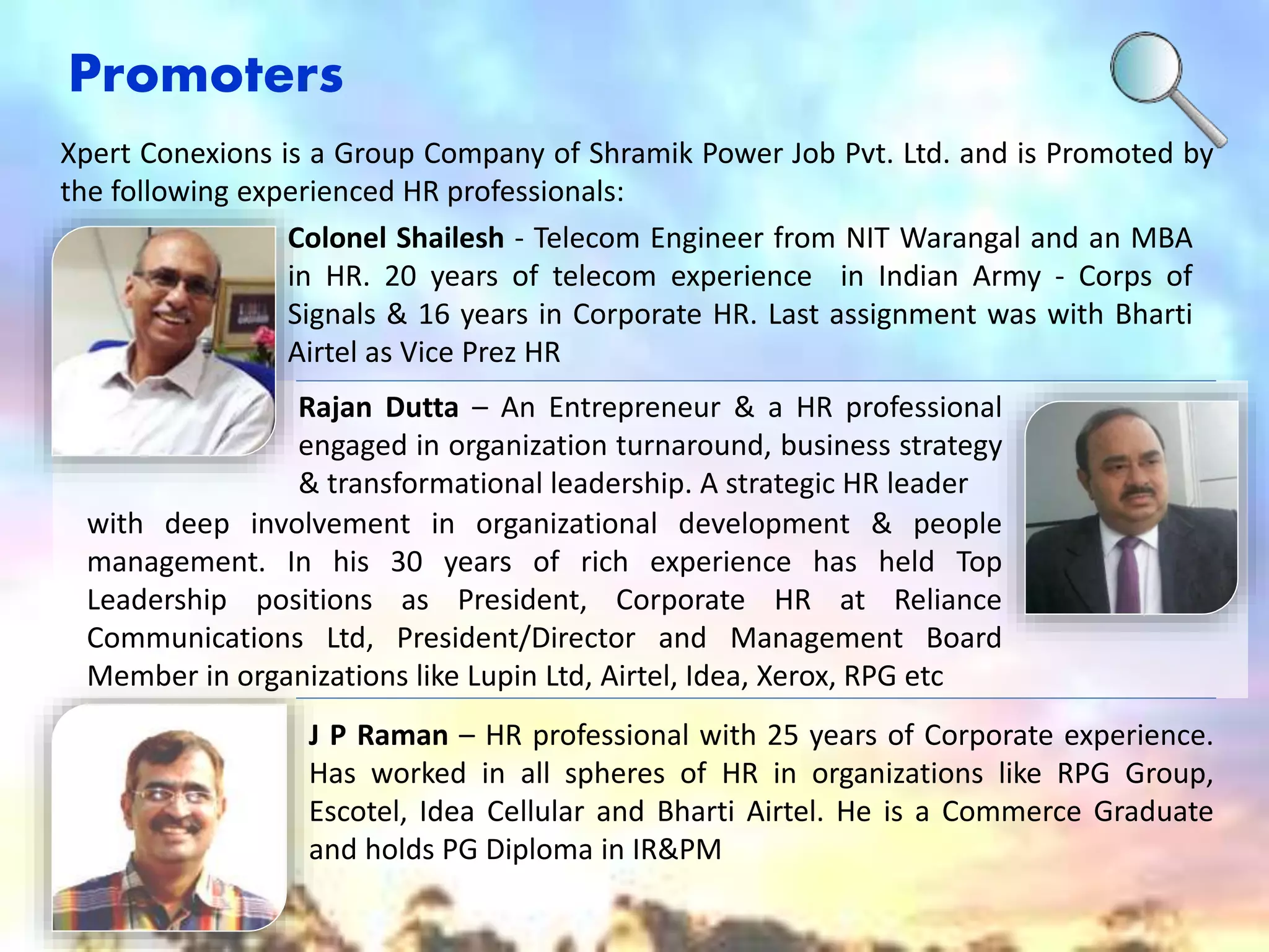 Promoters 
Xpert Conexions is a Group Company of Shramik Power Job Pvt. Ltd. and is Promoted by 
the following experienced HR professionals: 
Colonel Shailesh - Telecom Engineer from NIT Warangal and an MBA 
in HR. 20 years of telecom experience in Indian Army - Corps of 
Signals & 16 years in Corporate HR. Last assignment was with Bharti 
Airtel as Vice Prez HR 
Rajan Dutta – An Entrepreneur & a HR professional 
engaged in organization turnaround, business strategy 
& transformational leadership. A strategic HR leader 
with deep involvement in organizational development & people 
management. In his 30 years of rich experience has held Top 
Leadership positions as President, Corporate HR at Reliance 
Communications Ltd, President/Director and Management Board 
Member in organizations like Lupin Ltd, Airtel, Idea, Xerox, RPG etc 
J P Raman – HR professional with 25 years of Corporate experience. 
Has worked in all spheres of HR in organizations like RPG Group, 
Escotel, Idea Cellular and Bharti Airtel. He is a Commerce Graduate 
and holds PG Diploma in IR&PM 
 