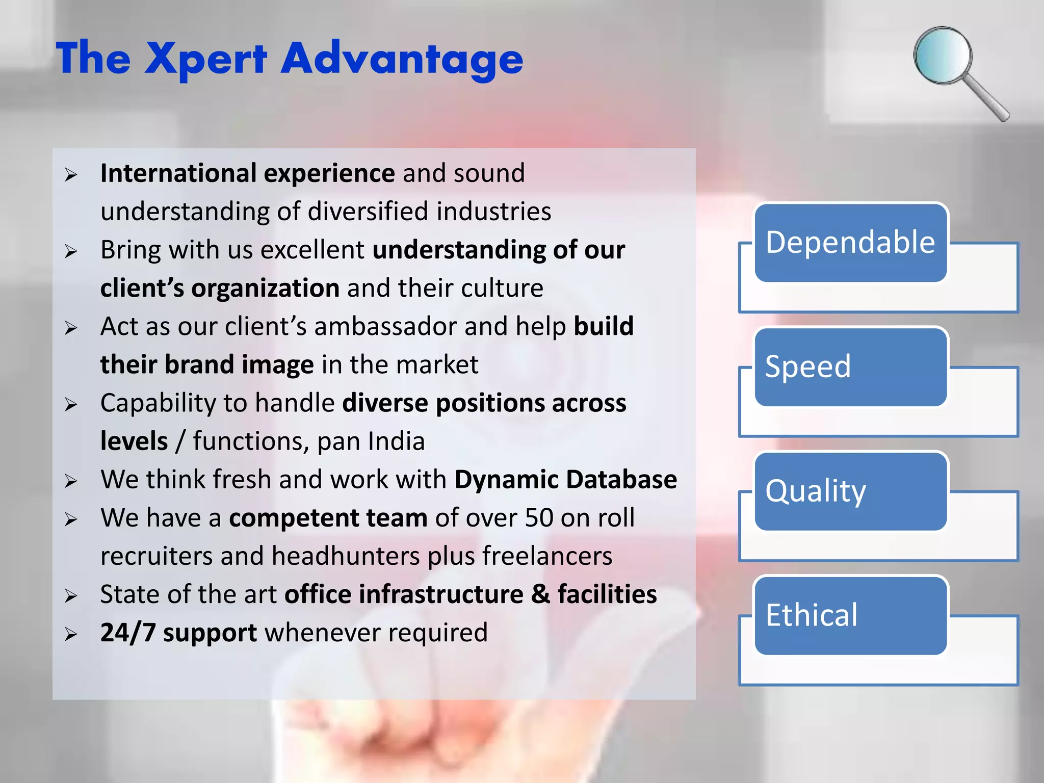 The Xpert Advantage 
Dependable 
Speed 
Quality 
Ethical 
 International experience and sound 
understanding of diversified industries 
 Bring with us excellent understanding of our 
client’s organization and their culture 
 Act as our client’s ambassador and help build 
their brand image in the market 
 Capability to handle diverse positions across 
levels / functions, pan India 
 We think fresh and work with Dynamic Database 
 We have a competent team of over 50 on roll 
recruiters and headhunters plus freelancers 
 State of the art office infrastructure & facilities 
 24/7 support whenever required 
 