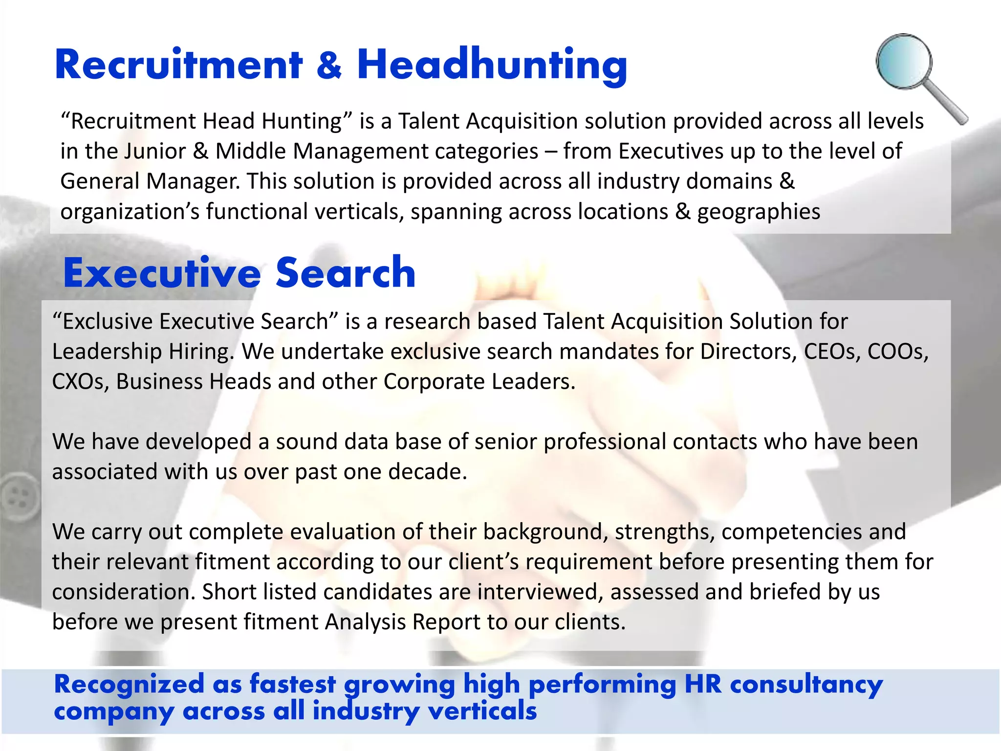 Recruitment & Headhunting 
“Recruitment Head Hunting” is a Talent Acquisition solution provided across all levels 
in the Junior & Middle Management categories – from Executives up to the level of 
General Manager. This solution is provided across all industry domains & 
organization’s functional verticals, spanning across locations & geographies 
Executive Search 
“Exclusive Executive Search” is a research based Talent Acquisition Solution for 
Leadership Hiring. We undertake exclusive search mandates for Directors, CEOs, COOs, 
CXOs, Business Heads and other Corporate Leaders. 
We have developed a sound data base of senior professional contacts who have been 
associated with us over past one decade. 
We carry out complete evaluation of their background, strengths, competencies and 
their relevant fitment according to our client’s requirement before presenting them for 
consideration. Short listed candidates are interviewed, assessed and briefed by us 
before we present fitment Analysis Report to our clients. 
Recognized as fastest growing high performing HR consultancy 
company across all industry verticals 
 