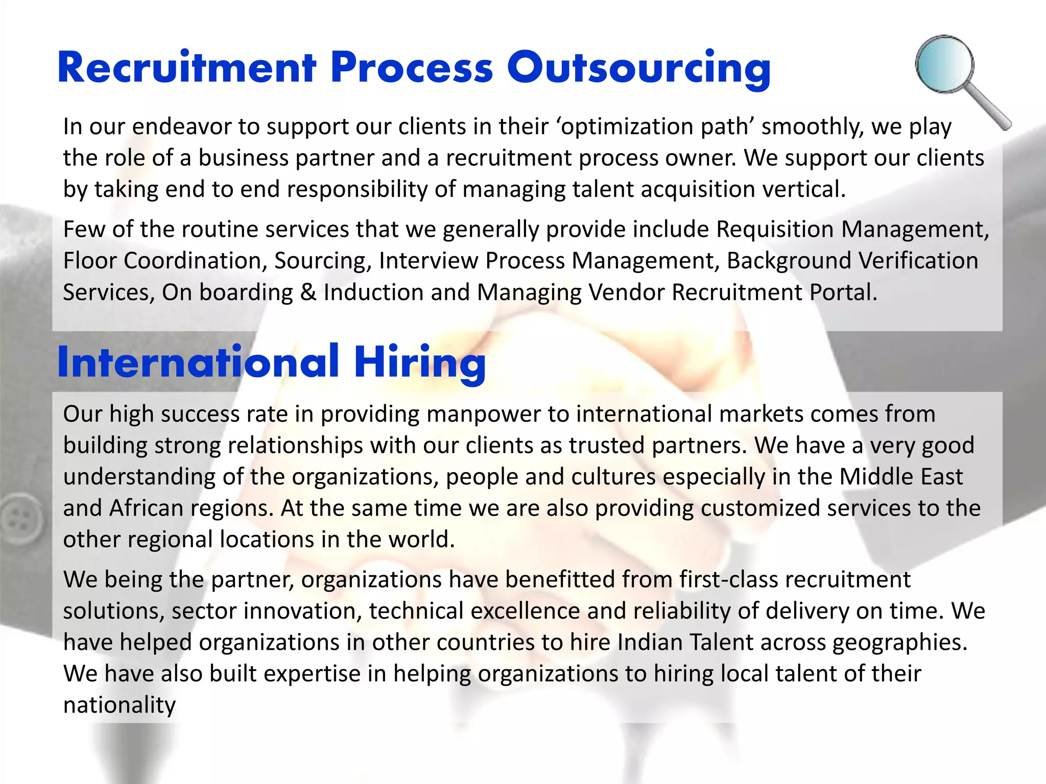 Recruitment Process Outsourcing 
In our endeavor to support our clients in their ‘optimization path’ smoothly, we play 
the role of a business partner and a recruitment process owner. We support our clients 
by taking end to end responsibility of managing talent acquisition vertical. 
Few of the routine services that we generally provide include Requisition Management, 
Floor Coordination, Sourcing, Interview Process Management, Background Verification 
Services, On boarding & Induction and Managing Vendor Recruitment Portal. 
International Hiring 
Our high success rate in providing manpower to international markets comes from 
building strong relationships with our clients as trusted partners. We have a very good 
understanding of the organizations, people and cultures especially in the Middle East 
and African regions. At the same time we are also providing customized services to the 
other regional locations in the world. 
We being the partner, organizations have benefitted from first-class recruitment 
solutions, sector innovation, technical excellence and reliability of delivery on time. We 
have helped organizations in other countries to hire Indian Talent across geographies. 
We have also built expertise in helping organizations to hiring local talent of their 
nationality 
 