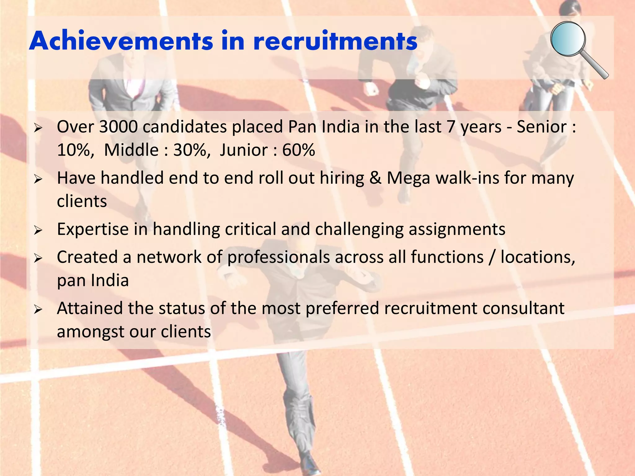Over 3000 candidates placed Pan India in the last 7 years - Senior : 10%, Middle : 30%, Junior : 60% 
Have handled end to end roll out hiring & Mega walk-ins for many clients 
Expertise in handling critical and challenging assignments 
Created a network of professionals across all functions / locations, pan India 
Attained the status of the most preferred recruitment consultant amongst our clients 
Achievements in recruitments  