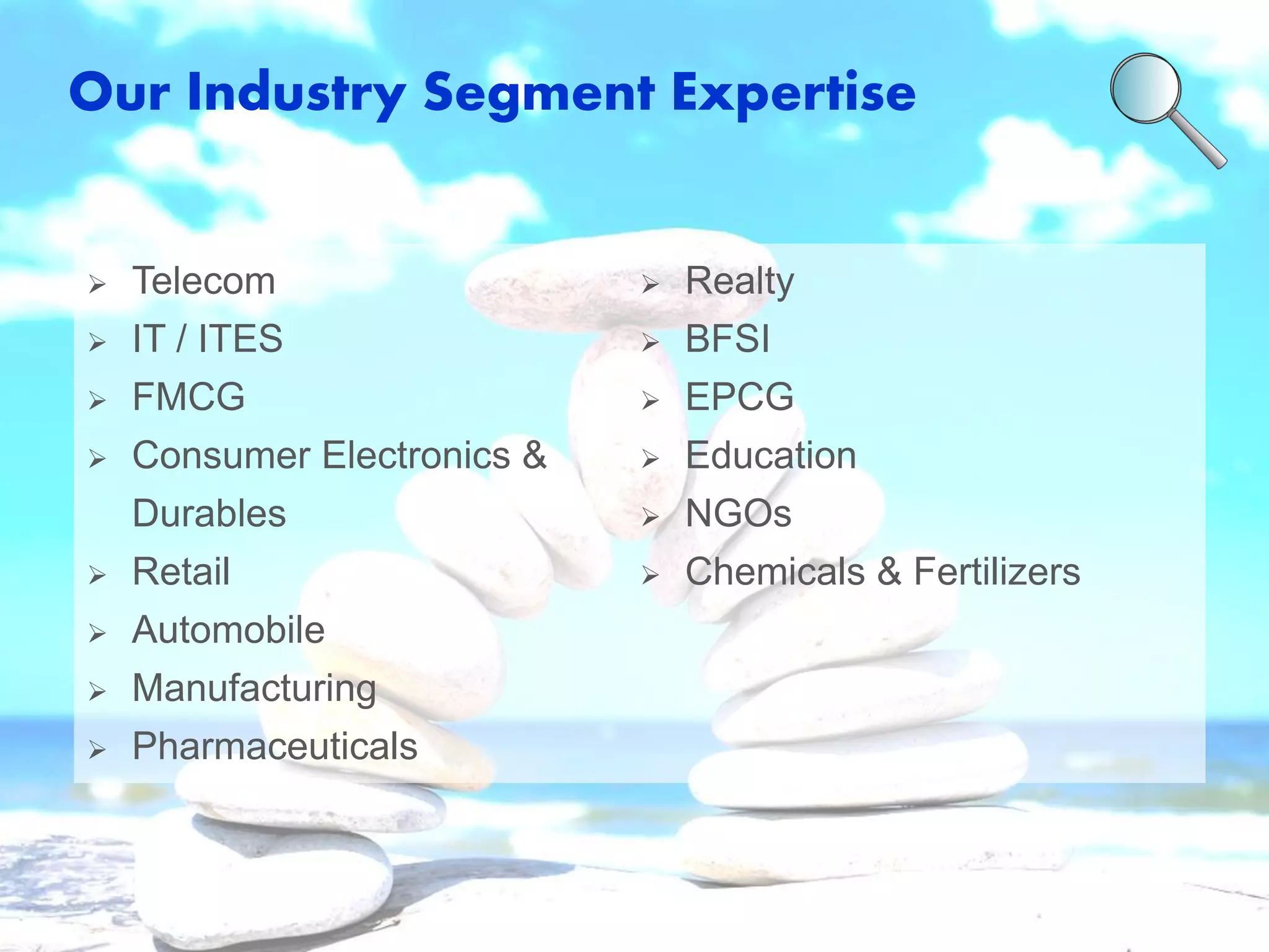 Our Industry Segment Expertise 
Telecom 
IT / ITES 
FMCG 
Consumer Electronics & Durables 
Retail 
Automobile 
Manufacturing 
Pharmaceuticals 
Realty 
BFSI 
EPCG 
Education 
NGOs 
Chemicals & Fertilizers  