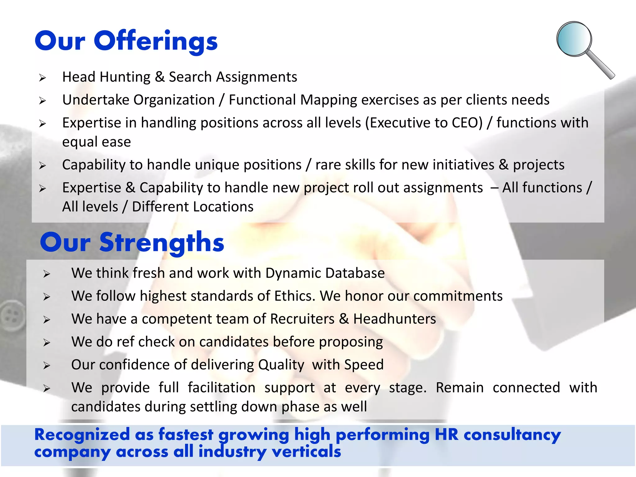 Head Hunting & Search Assignments 
Undertake Organization / Functional Mapping exercises as per clients needs 
Expertise in handling positions across all levels (Executive to CEO) / functions with equal ease 
Capability to handle unique positions / rare skills for new initiatives & projects 
Expertise & Capability to handle new project roll out assignments – All functions / All levels / Different Locations 
We think fresh and work with Dynamic Database 
We follow highest standards of Ethics. We honor our commitments 
We have a competent team of Recruiters & Headhunters 
We do ref check on candidates before proposing 
Our confidence of delivering Quality with Speed 
We provide full facilitation support at every stage. Remain connected with candidates during settling down phase as well 
Our Offerings 
Our Strengths 
Recognized as fastest growing high performing HR consultancy company across all industry verticals  