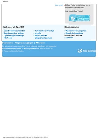 XpertHR

                                                                               Naar boven   Blijf via Twitter op de hoogte van de
                                                                                            laatste HR ontwikkelingen.

                                                                                            Volg XpertHR op Twitter!




Haal meer uit XpertHR                              Voor abonnees                            Klantenservice

›   Voorbeelddocumenten                            ›   Juridische advieslijn                › Wachtwoord vergeten
›   Good practice gidsen                           ›   Liveflo                              › Email de helpdesk
›   Lijnmanagerbriefings                           ›   Mijn XpertHR                         of bel 020 515 9111
›   HR Tools                                       ›   Uitgebreid zoeken                    › Contact

Doorsturen | Gegevens wijzigen | Afmelden
Op gebruik van deze nieuwsbrief zijn de volgende regelingen van toepassing:
Gebruiksvoorwaarden en Privacystatement Reed Business bv.
© Auteursrecht voorbehouden.




 http://vedm.net/click2?l=0I9Dh&m=vWXCU&s=0psPWc (2 van 2)6-5-2011 12:19:12
 