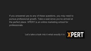 If you answered yes to any of these questions, you may need to
pursue professional growth. Take a seat since you've arrived at
the perfect place. XPERT is an online marketing school for
professionals.
Let’s take a look into it what exactly it is
 