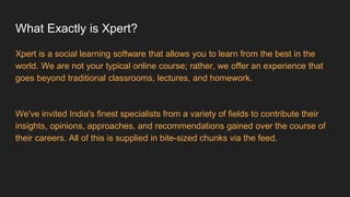 What Exactly is Xpert?
Xpert is a social learning software that allows you to learn from the best in the
world. We are not your typical online course; rather, we offer an experience that
goes beyond traditional classrooms, lectures, and homework.
We've invited India's finest specialists from a variety of fields to contribute their
insights, opinions, approaches, and recommendations gained over the course of
their careers. All of this is supplied in bite-sized chunks via the feed.
 