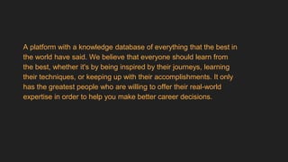 A platform with a knowledge database of everything that the best in
the world have said. We believe that everyone should learn from
the best, whether it's by being inspired by their journeys, learning
their techniques, or keeping up with their accomplishments. It only
has the greatest people who are willing to offer their real-world
expertise in order to help you make better career decisions.
 