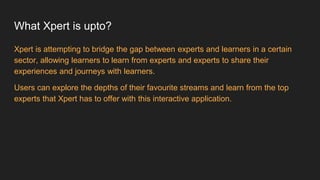 What Xpert is upto?
Xpert is attempting to bridge the gap between experts and learners in a certain
sector, allowing learners to learn from experts and experts to share their
experiences and journeys with learners.
Users can explore the depths of their favourite streams and learn from the top
experts that Xpert has to offer with this interactive application.
 