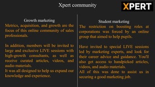 Xpert community
Growth marketing
Metrics, acquisition, and growth are the
focus of this online community of sales
professionals.
In addition, members will be invited to
large and exclusive LIVE sessions with
high-growth consultants, as well as
receive curated articles, videos, and
audio materials.
It was all designed to help us expand our
knowledge and experience.
Student marketing
The restriction on boosting roles at
corporations was forced by an online
group that aimed to help pupils.
Have invited to special LIVE sessions
led by marketing experts, and look for
their career advice and guidance. You'll
also get access to handpicked articles,
videos, and audio materials.
All of this was done to assist us in
securing a good marketing job.
 