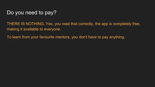Do you need to pay?
THERE IS NOTHING. Yes, you read that correctly, the app is completely free,
making it available to everyone.
To learn from your favourite mentors, you don't have to pay anything.
 