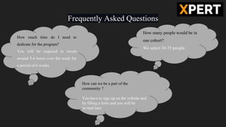 Frequently Asked Questions
How much time do I need to
dedicate for the program?
You will be required to invest
around 5-6 hours over the week for
a period of 6 weeks.
How many people would be in
one cohort?
We select 30-35 people.
How can we be a part of the
community ?
You have to sign up on the website and
by filling a form and you will be
invited later
 