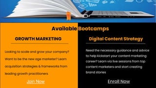 Available Bootcamps
Looking to scale and grow your company?
Want to be the new age marketer? Learn
acquisition strategies & frameworks from
leading growth practitioners
GROWTH MARKETING Digital Content Strategy
Need the necessary guidance and advice
to help kickstart your content marketing
career? Learn via live sessions from top
content marketers and start creating
brand stories
Join Now Enroll Now
 