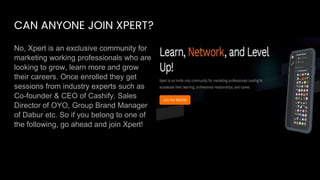 CAN ANYONE JOIN XPERT?
No, Xpert is an exclusive community for
marketing working professionals who are
looking to grow, learn more and grow
their careers. Once enrolled they get
sessions from industry experts such as
Co-founder & CEO of Cashify, Sales
Director of OYO, Group Brand Manager
of Dabur etc. So if you belong to one of
the following, go ahead and join Xpert!
 