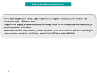 A Sustentabilidade é uma Exigência




 OMC aprova legitimidade na imposição de barreiras ou taxações comerciais quando produtos não
estiverem em conformidade ambiental;
 Importadores de produtos brasileiros estão cancelando ou não renovando contratos com empresas cujos
produtos não sejam sustentáveis;
 Maiores incentivos e financiamentos (internos e externos) estão sendo dados ao mercado de tecnologias
verdes, energias renováveis e construções que atendam critérios de sustentabilidade;




     27
 