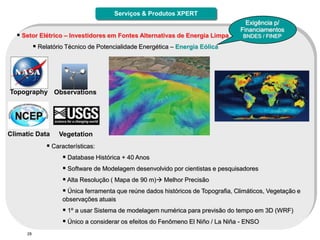 Serviços & Produtos XPERT
                                                                                     Exigência p/
                                                                                   Financiamentos
   Setor Elétrico – Investidores em Fontes Alternativas de Energia Limpa           BNDES / FINEP

            Relatório Técnico de Potencialidade Energética – Energia Eólica




Topography Observations




Climatic Data       Vegetation
                Características:
                      Database Histórica + 40 Anos
                      Software de Modelagem desenvolvido por cientistas e pesquisadores
                      Alta Resolução ( Mapa de 90 m) Melhor Precisão
                      Única ferramenta que reúne dados históricos de Topografia, Climáticos, Vegetação e
                     observações atuais
                      1º a usar Sistema de modelagem numérica para previsão do tempo em 3D (WRF)
                      Único a considerar os efeitos do Fenômeno El Niño / La Niña - ENSO
      28
 