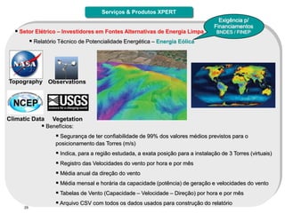 Serviços & Produtos XPERT
                                                                                        Exigência p/
                                                                                      Financiamentos
   Setor Elétrico – Investidores em Fontes Alternativas de Energia Limpa              BNDES / FINEP

            Relatório Técnico de Potencialidade Energética – Energia Eólica




Topography Observations




Climatic Data       Vegetation
                Benefícios:
                      Segurança de ter confiabilidade de 99% dos valores médios previstos para o
                     posicionamento das Torres (m/s)
                      Indica, para a região estudada, a exata posição para a instalação de 3 Torres (virtuais)
                      Registro das Velocidades do vento por hora e por mês
                      Média anual da direção do vento
                      Média mensal e horária da capacidade (potência) de geração e velocidades do vento
                      Tabelas de Vento (Capacidade – Velocidade – Direção) por hora e por mês
                      Arquivo CSV com todos os dados usados para construção do relatório
      29
 