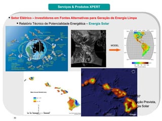 Serviços & Produtos XPERT


 Setor Elétrico – Investidores em Fontes Alternativas para Geração de Energia Limpa
         Relatório Técnico de Potencialidade Energética – Energia Solar




                                                                           MODEL




             Características:
                   Database Histórica desde 1997 (Satélites Geoestacionários)
                   Avaliação dos três diferentes tipos de radiação (GHI – DI – DNI)
                   Cobertura dos dados: 60 N to 48S – 180 W to 30 W
                   Única ferramenta a oferecer valores de irradiação local por hora desde 1997
                   Única a oferecer comparação do volume pluviométrico observado x Irradiação Prevista,
                  possibilitando maior assertividade na definição da Planta Geradora de Energia Solar


   30
 